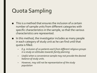 Quota Sampling
■ This is a method that ensures the inclusion of a certain
number of sample units from different categories with
specific characteristics in the sample, so that the various
characteristics are represented.
■ In this method, the investigator includes as many people
in each category of study unit as he can find until that
quota is filled.
– E.g. inclusion of 20 patients each from different religious groups
in a study on attitudes towards family planning
– Useful when a convenience sample may not provide the desired
balance of study units.
– However, may still not be representative of the study
population
 