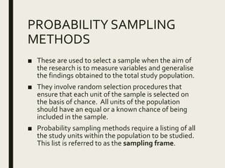 PROBABILITY SAMPLING
METHODS
■ These are used to select a sample when the aim of
the research is to measure variables and generalise
the findings obtained to the total study population.
■ They involve random selection procedures that
ensure that each unit of the sample is selected on
the basis of chance. All units of the population
should have an equal or a known chance of being
included in the sample.
■ Probability sampling methods require a listing of all
the study units within the population to be studied.
This list is referred to as the sampling frame.
 