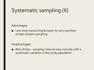 Systematic sampling (II)
Advantages:
■ Less time-consuming & easier to carry out than
simple random sampling.
Disadvantages:
■ Risk of bias – sampling interval may coincide with a
systematic variation in the study population
 