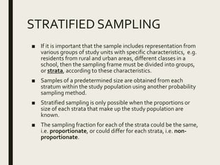 STRATIFIED SAMPLING
■ If it is important that the sample includes representation from
various groups of study units with specific characteristics, e.g.
residents from rural and urban areas, different classes in a
school, then the sampling frame must be divided into groups,
or strata, according to these characteristics.
■ Samples of a predetermined size are obtained from each
stratum within the study population using another probability
sampling method.
■ Stratified sampling is only possible when the proportions or
size of each strata that make up the study population are
known.
■ The sampling fraction for each of the strata could be the same,
i.e. proportionate, or could differ for each strata, i.e. non-
proportionate.
 
