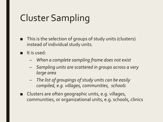 Cluster Sampling
■ This is the selection of groups of study units (clusters)
instead of individual study units.
■ It is used:
– When a complete sampling frame does not exist
– Sampling units are scattered in groups across a very
large area
– The list of groupings of study units can be easily
compiled, e.g. villages, communities, schools
■ Clusters are often geographic units, e.g. villages,
communities, or organizational units, e.g. schools, clinics
 