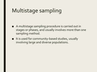 Multistage sampling
■ A multistage sampling procedure is carried out in
stages or phases, and usually involves more than one
sampling method.
■ It is used for community-based studies, usually
involving large and diverse populations.
 