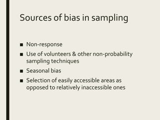 Sources of bias in sampling
■ Non-response
■ Use of volunteers & other non-probability
sampling techniques
■ Seasonal bias
■ Selection of easily accessible areas as
opposed to relatively inaccessible ones
 