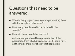 Questions that need to be
answered:
■ What is the group of people (study population) from
which a sample is to be taken?
■ How many people need to be included in the
sample?
■ How will these people be selected?
An ideal sample should be representative of the
population from which it is drawn, i.e. it should have
all the major characteristics of that population
 
