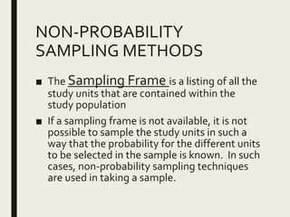 NON-PROBABILITY
SAMPLING METHODS
■ The Sampling Frame is a listing of all the
study units that are contained within the
study population
■ If a sampling frame is not available, it is not
possible to sample the study units in such a
way that the probability for the different units
to be selected in the sample is known. In such
cases, non-probability sampling techniques
are used in taking a sample.
 