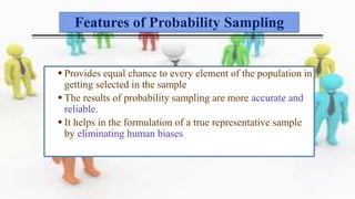 Features of Probability Sampling
 Provides equal chance to every element of the population in
getting selected in the sample
 The results of probability sampling are more accurate and
reliable.
 It helps in the formulation of a true representative sample
by eliminating human biases
 