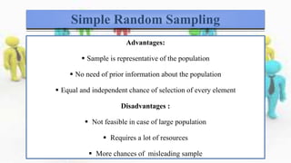 Simple Random Sampling
Advantages:
 Sample is representative of the population
 No need of prior information about the population
 Equal and independent chance of selection of every element
Disadvantages :
 Not feasible in case of large population
 Requires a lot of resources
 More chances of misleading sample
 