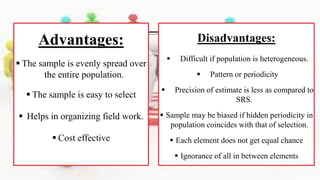 Advantages:
 The sample is evenly spread over
the entire population.
 The sample is easy to select
 Helps in organizing field work.
 Cost effective
Disadvantages:
 Difficult if population is heterogeneous.
 Pattern or periodicity
 Precision of estimate is less as compared to
SRS.
 Sample may be biased if hidden periodicity in
population coincides with that of selection.
 Each element does not get equal chance
 Ignorance of all in between elements
 