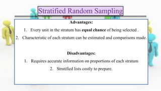 Advantages:
1. Every unit in the stratum has equal chance of being selected .
2. Characteristic of each stratum can be estimated and comparisons made.
Disadvantages:
1. Requires accurate information on proportions of each stratum
2. Stratified lists costly to prepare.
Stratified Random Sampling
 