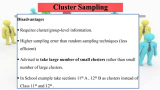 Disadvantages
 Requires cluster/group-level information.
 Higher sampling error than random sampling techniques (less
efficient)
 Advised to take large number of small clusters rather than small
number of large clusters.
 In School example take sections 11th A , 12th B as clusters instead of
Class 11th and 12th .
Cluster Sampling
 