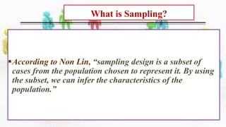 What is Sampling?
Sampling is defined as the practice of
taking a small part of a large bulk to
represent the whole.
According to Non Lin, “sampling design is a subset of
cases from the population chosen to represent it. By using
the subset, we can infer the characteristics of the
population.”
 