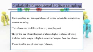 Probability Proportional to Size sampling
 Each sampling unit has equal chance of getting included in probability or
random sampling
 This chance can be different for every sampling unit
 Bigger the size of sampling unit or cluster, higher is chance of being
included in the sample or highest number of samples from that cluster.
 Proportional to size of subgroups / clusters.
 