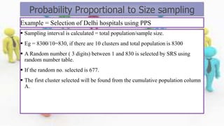 Example = Selection of Delhi hospitals using PPS
 Sampling interval is calculated = total population/sample size.
 Eg = 8300/10=830, if there are 10 clusters and total population is 8300
 A Random number ( 3 digits) between 1 and 830 is selected by SRS using
random number table.
 If the random no. selected is 677.
 The first cluster selected will be found from the cumulative population column
A.
Probability Proportional to Size sampling
 