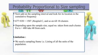  Next add on the sampling interval and look for its location in the
cumulative frequency
 677+830 = 1507 ,Hospital C, and so on till 10 clusters
 Depending upon the sample size, equal no. taken from each cluster.
For n = 400 take 40 from each.
Limitation :
 We need a sampling frame i.e. Listing of all the units of the
population.
Probability Proportional to Size sampling
 