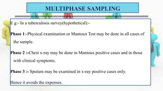 E g:- In a tuberculosis survey(hypothetical):-
Phase 1:-Physical examination or Mantoux Test may be done in all cases of
the sample.
Phase 2 :-Chest x-ray may be done in Mantoux positive cases and in those
with clinical symptoms.
Phase 3 :- Sputum may be examined in x-ray positive cases only.
Hence it avoids the expenses.
MULTIPHASE SAMPLING
 