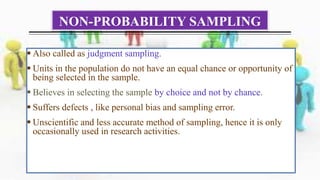 NON-PROBABILITY SAMPLING
 Also called as judgment sampling.
 Units in the population do not have an equal chance or opportunity of
being selected in the sample.
 Believes in selecting the sample by choice and not by chance.
 Suffers defects , like personal bias and sampling error.
 Unscientific and less accurate method of sampling, hence it is only
occasionally used in research activities.
 