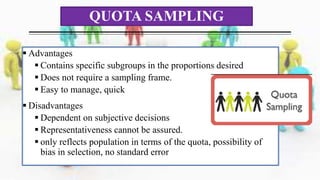  Advantages
 Contains specific subgroups in the proportions desired
 Does not require a sampling frame.
 Easy to manage, quick
 Disadvantages
 Dependent on subjective decisions
 Representativeness cannot be assured.
 only reflects population in terms of the quota, possibility of
bias in selection, no standard error
QUOTA SAMPLING
 