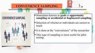 CONVENIENCE SAMPLING
 Sometimes known as grab or opportunity
sampling or accidental or haphazard sampling.
 Selection of whichever individuals are easiest to
reach
 It is done at the “convenience” of the researcher
 This type of sampling is most useful for pilot
testing.
 
