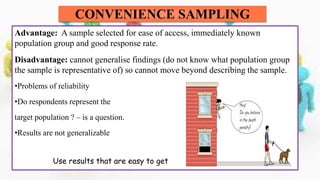 Advantage: A sample selected for ease of access, immediately known
population group and good response rate.
Disadvantage: cannot generalise findings (do not know what population group
the sample is representative of) so cannot move beyond describing the sample.
•Problems of reliability
•Do respondents represent the
target population ? – is a question.
•Results are not generalizable
Use results that are easy to get
CONVENIENCE SAMPLING
 