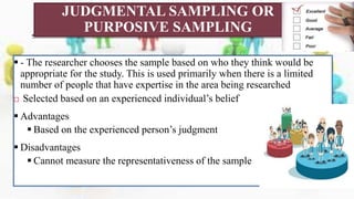 JUDGMENTAL SAMPLING OR
PURPOSIVE SAMPLING
 - The researcher chooses the sample based on who they think would be
appropriate for the study. This is used primarily when there is a limited
number of people that have expertise in the area being researched
 Selected based on an experienced individual’s belief
 Advantages
 Based on the experienced person’s judgment
 Disadvantages
 Cannot measure the representativeness of the sample
 