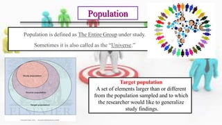 Population is defined as The Entire Group under study.
Sometimes it is also called as the “Universe.”
Population
Target population
A set of elements larger than or different
from the population sampled and to which
the researcher would like to generalize
study findings.
 