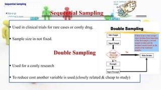 Sequential Sampling
 Used in clinical trials for rare cases or costly drug.
 Sample size in not fixed.
Double Sampling
 Used for a costly research
 To reduce cost another variable is used.(closely related & cheap to study)
 