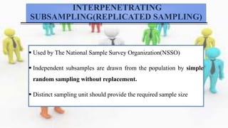 INTERPENETRATING
SUBSAMPLING(REPLICATED SAMPLING)
 Used by The National Sample Survey Organization(NSSO)
 Independent subsamples are drawn from the population by simple
random sampling without replacement.
 Distinct sampling unit should provide the required sample size
 