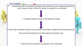  A researcher has 10 research assistants each with his/her own equipment that they
use to measure time it takes for people to respond to a command
 A simple random sample of 80 people are taken
 Since the researcher believes the assistants will produce slightly biased measurements,
He divides 80 people into 10 subsamples of 8 people each.
 Each of the 10 assistant is assigned to one subsample
For example:
 