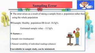 Sampling Error
 The error arises as a result of taking a sample from a population rather than
using the whole population
Example: Healthy population Hb level- 14.5g%
Estimated sample value – 13.5g%
 Factors :-
1.Sample size (inadequate)
2.Natural variability of individual readings (chance)
Unavoidable in sample study, can be minimized.
 