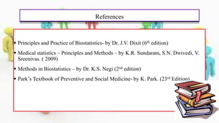 References
 Principles and Practice of Biostatistics- by Dr. J.V. Dixit (6th edition)
 Medical statistics – Principles and Methods – by K.R. Sundaram, S.N. Dwivedi, V.
Sreenivas. ( 2009)
 Methods in Biostatistics – by Dr. K.S. Negi (2nd edition)
 Park’s Textbook of Preventive and Social Medicine- by K. Park. (23rd Edition)
 