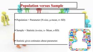 Population versus Sample
 Population = Parameter (N-size, μ-mean, σ -SD)
 Sample = Statistic (n-size, x- Mean, s-SD)
 Statistic gives estimates about parameter.
 