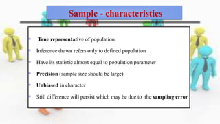 Sample - characteristics
 True representative of population.
 Inference drawn refers only to defined population
 Have its statistic almost equal to population parameter
 Precision (sample size should be large)
 Unbiased in character
 Still difference will persist which may be due to the sampling error
 