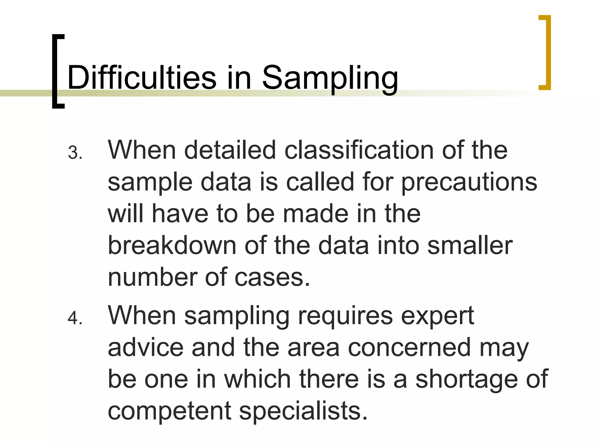 Difficulties in Sampling
3. When detailed classification of the
sample data is called for precautions
will have to be made in the
breakdown of the data into smaller
number of cases.
4. When sampling requires expert
advice and the area concerned may
be one in which there is a shortage of
competent specialists.
 