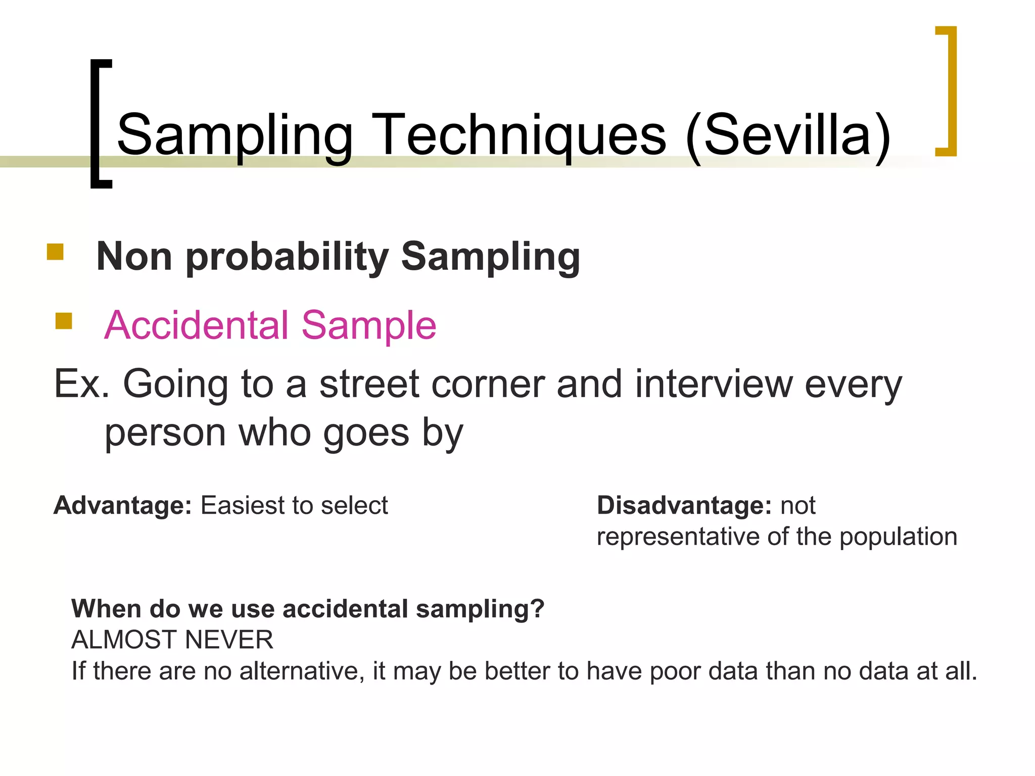 Sampling Techniques (Sevilla)
 Non probability Sampling
 Accidental Sample
Ex. Going to a street corner and interview every
person who goes by
Advantage: Easiest to select Disadvantage: not
representative of the population
When do we use accidental sampling?
ALMOST NEVER
If there are no alternative, it may be better to have poor data than no data at all.
 