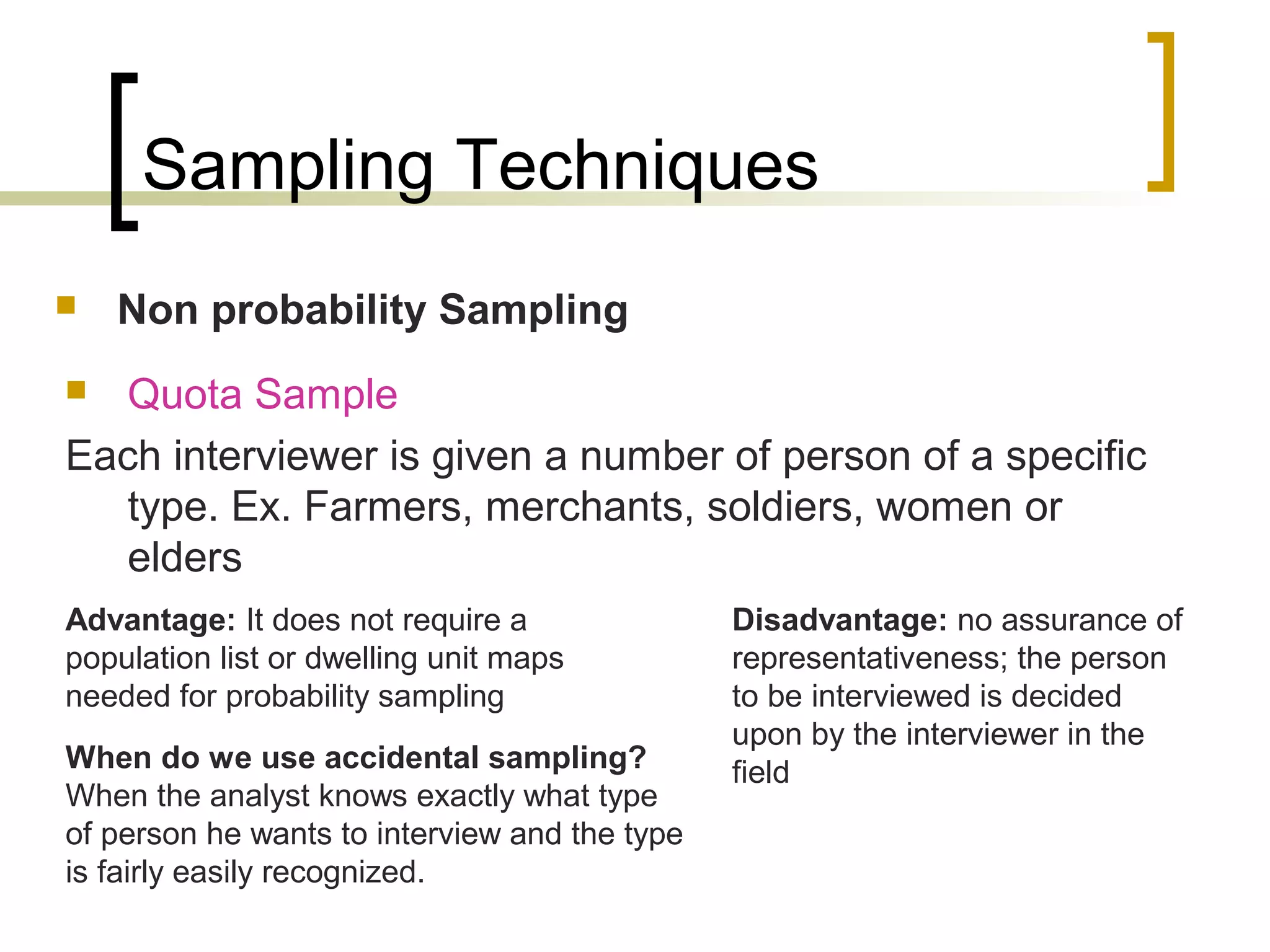 Sampling Techniques
 Non probability Sampling
 Quota Sample
Each interviewer is given a number of person of a specific
type. Ex. Farmers, merchants, soldiers, women or
elders
Advantage: It does not require a
population list or dwelling unit maps
needed for probability sampling
Disadvantage: no assurance of
representativeness; the person
to be interviewed is decided
upon by the interviewer in the
fieldWhen do we use accidental sampling?
When the analyst knows exactly what type
of person he wants to interview and the type
is fairly easily recognized.
 