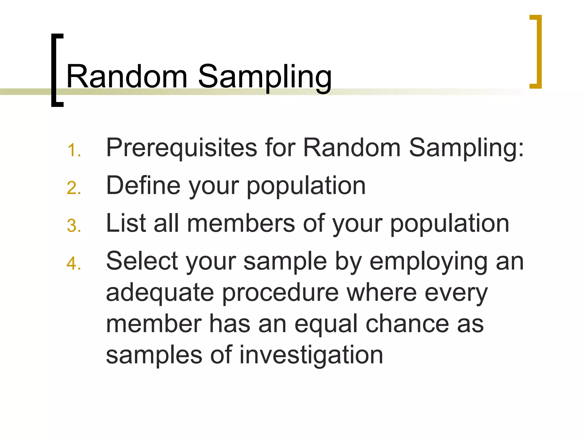 Random Sampling
1. Prerequisites for Random Sampling:
2. Define your population
3. List all members of your population
4. Select your sample by employing an
adequate procedure where every
member has an equal chance as
samples of investigation
 