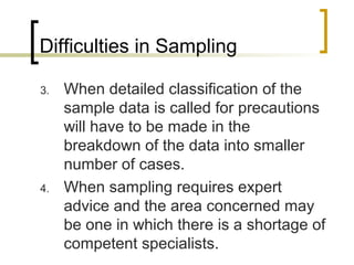 Difficulties in Sampling
3. When detailed classification of the
sample data is called for precautions
will have to be made in the
breakdown of the data into smaller
number of cases.
4. When sampling requires expert
advice and the area concerned may
be one in which there is a shortage of
competent specialists.
 