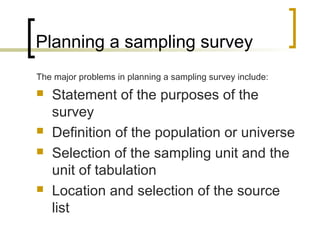 Planning a sampling survey
The major problems in planning a sampling survey include:
 Statement of the purposes of the
survey
 Definition of the population or universe
 Selection of the sampling unit and the
unit of tabulation
 Location and selection of the source
list
 