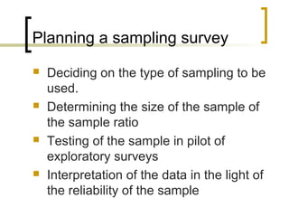 Planning a sampling survey
 Deciding on the type of sampling to be
used.
 Determining the size of the sample of
the sample ratio
 Testing of the sample in pilot of
exploratory surveys
 Interpretation of the data in the light of
the reliability of the sample
 