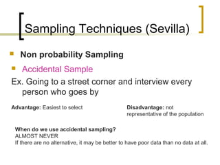 Sampling Techniques (Sevilla)
 Non probability Sampling
 Accidental Sample
Ex. Going to a street corner and interview every
person who goes by
Advantage: Easiest to select Disadvantage: not
representative of the population
When do we use accidental sampling?
ALMOST NEVER
If there are no alternative, it may be better to have poor data than no data at all.
 