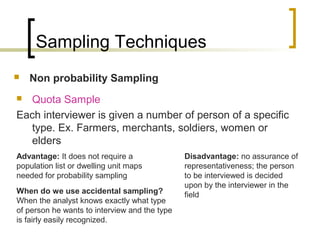 Sampling Techniques
 Non probability Sampling
 Quota Sample
Each interviewer is given a number of person of a specific
type. Ex. Farmers, merchants, soldiers, women or
elders
Advantage: It does not require a
population list or dwelling unit maps
needed for probability sampling
Disadvantage: no assurance of
representativeness; the person
to be interviewed is decided
upon by the interviewer in the
fieldWhen do we use accidental sampling?
When the analyst knows exactly what type
of person he wants to interview and the type
is fairly easily recognized.
 