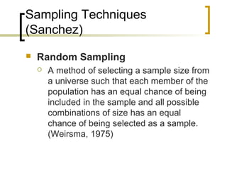 Sampling Techniques
(Sanchez)
 Random Sampling
 A method of selecting a sample size from
a universe such that each member of the
population has an equal chance of being
included in the sample and all possible
combinations of size has an equal
chance of being selected as a sample.
(Weirsma, 1975)
 
