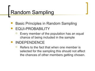 Random Sampling
 Basic Principles in Random Sampling
 EQUI-PROBABILITY
 Every member of the population has an equal
chance of being included in the sample
 INDEPENDENCE
 Refers to the fact that when one member is
selected for the sampling this should not affect
the chances of other members getting chosen.
 