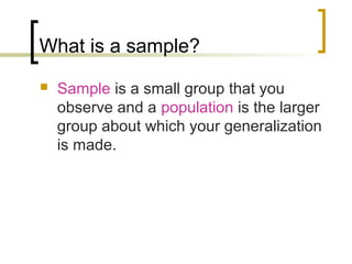 What is a sample?
 Sample is a small group that you
observe and a population is the larger
group about which your generalization
is made.
 