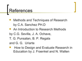 References
 Methods and Techniques of Research
by C.A. Sanchez PH.D
 An Introduction to Research Methods
by C.G. Sevilla, J. A. Ochave,
T. G. Punsalan, B. P. Regala
and G. G. Uriarte
 How to Design and Evaluate Research in
Education by J. Fraenkel and N. Wallen
 