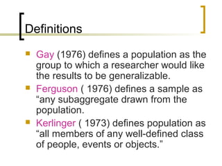 Definitions
 Gay (1976) defines a population as the
group to which a researcher would like
the results to be generalizable.
 Ferguson ( 1976) defines a sample as
“any subaggregate drawn from the
population.
 Kerlinger ( 1973) defines population as
“all members of any well-defined class
of people, events or objects.”
 