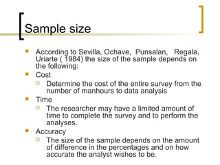 Sample size
 According to Sevilla, Ochave, Punsalan, Regala,
Uriarte ( 1984) the size of the sample depends on
the following:
 Cost
 Determine the cost of the entire survey from the
number of manhours to data analysis
 Time
 The researcher may have a limited amount of
time to complete the survey and to perform the
analyses.
 Accuracy
 The size of the sample depends on the amount
of difference in the percentages and on how
accurate the analyst wishes to be.
 
