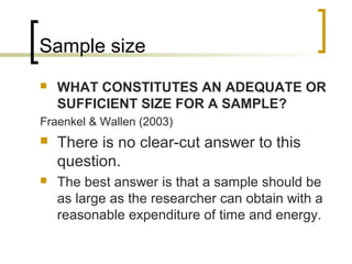 Sample size
 WHAT CONSTITUTES AN ADEQUATE OR
SUFFICIENT SIZE FOR A SAMPLE?
Fraenkel & Wallen (2003)
 There is no clear-cut answer to this
question.
 The best answer is that a sample should be
as large as the researcher can obtain with a
reasonable expenditure of time and energy.
 