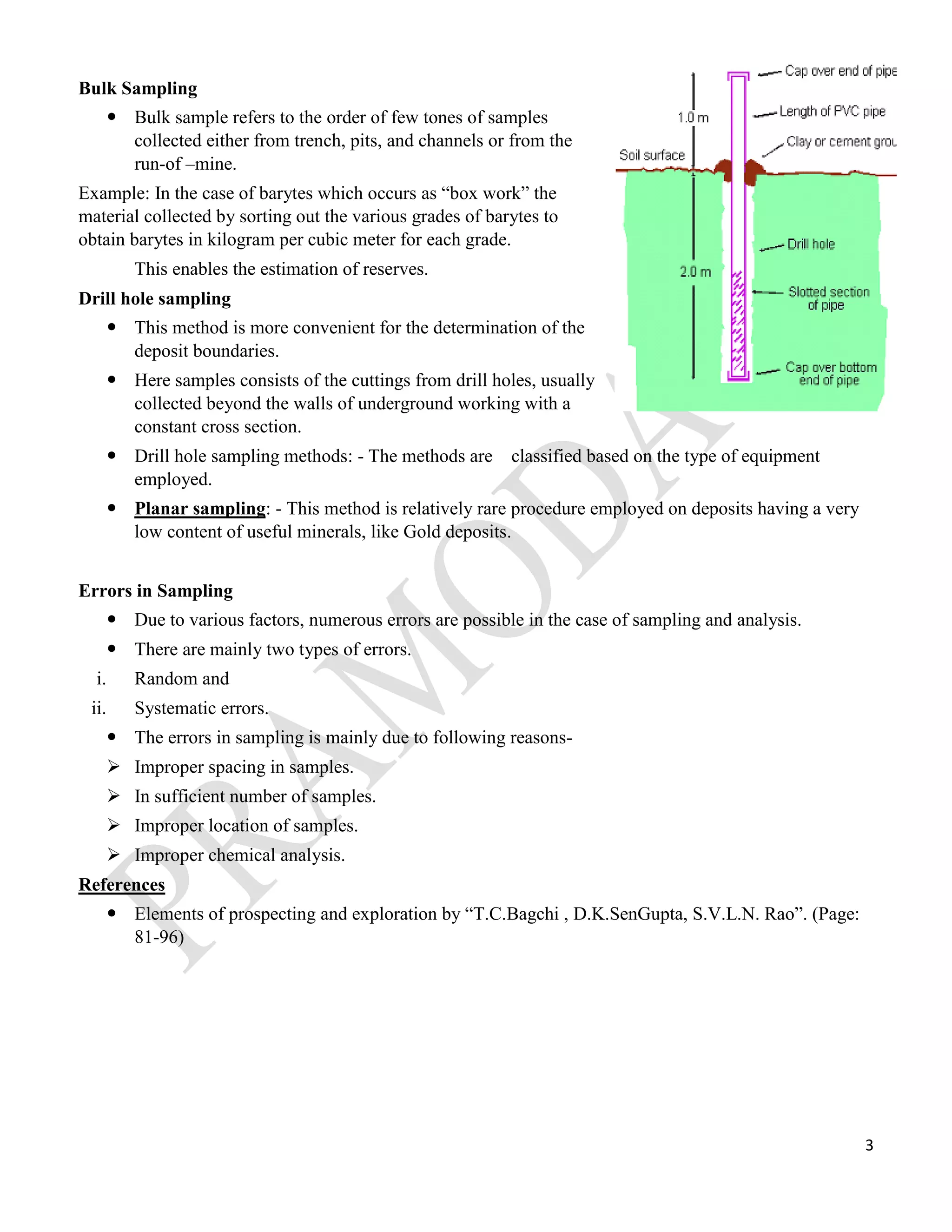 3
Bulk Sampling
 Bulk sample refers to the order of few tones of samples
collected either from trench, pits, and channels or from the
run-of –mine.
Example: In the case of barytes which occurs as “box work” the
material collected by sorting out the various grades of barytes to
obtain barytes in kilogram per cubic meter for each grade.
This enables the estimation of reserves.
Drill hole sampling
 This method is more convenient for the determination of the
deposit boundaries.
 Here samples consists of the cuttings from drill holes, usually
collected beyond the walls of underground working with a
constant cross section.
 Drill hole sampling methods: - The methods are classified based on the type of equipment
employed.
 Planar sampling: - This method is relatively rare procedure employed on deposits having a very
low content of useful minerals, like Gold deposits.
Errors in Sampling
 Due to various factors, numerous errors are possible in the case of sampling and analysis.
 There are mainly two types of errors.
i. Random and
ii. Systematic errors.
 The errors in sampling is mainly due to following reasons-
 Improper spacing in samples.
 In sufficient number of samples.
 Improper location of samples.
 Improper chemical analysis.
References
 Elements of prospecting and exploration by “T.C.Bagchi , D.K.SenGupta, S.V.L.N. Rao”. (Page:
81-96)
 