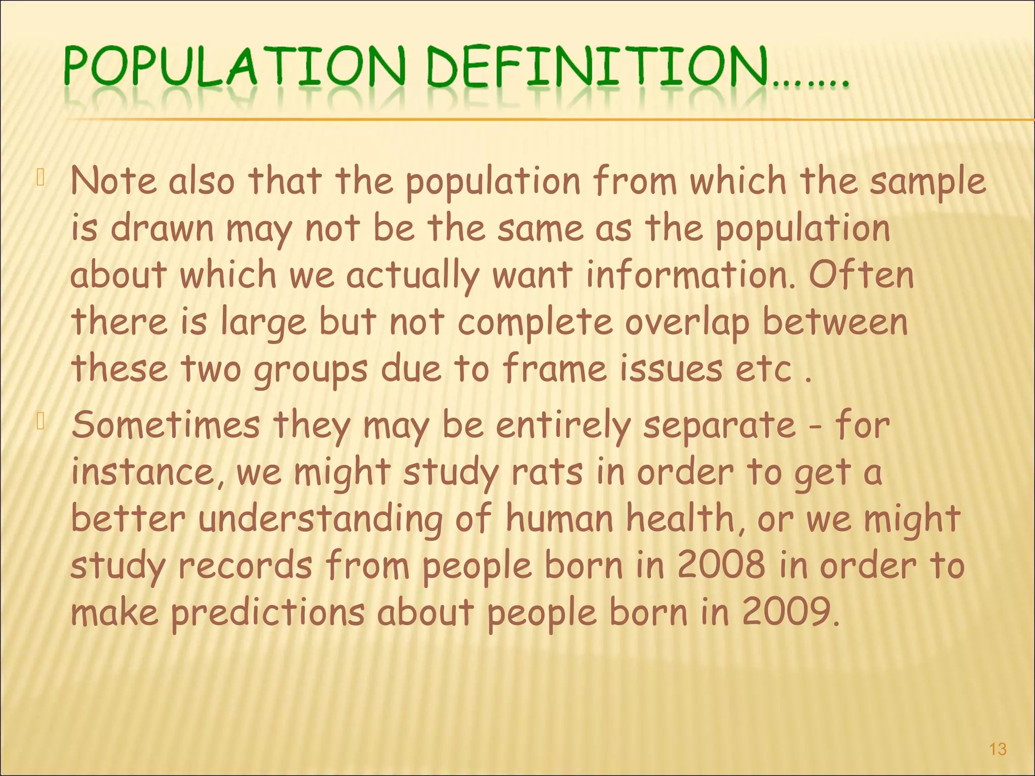  Note also that the population from which the sample
is drawn may not be the same as the population
about which we actually want information. Often
there is large but not complete overlap between
these two groups due to frame issues etc .
 Sometimes they may be entirely separate - for
instance, we might study rats in order to get a
better understanding of human health, or we might
study records from people born in 2008 in order to
make predictions about people born in 2009.
13
 